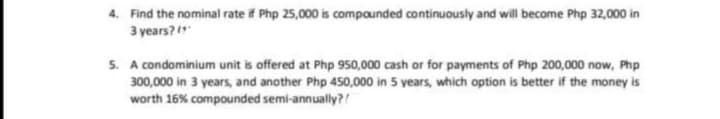 4. Find the nominal rate if Php 25,000 is compounded continuously and will become Php 32,000 in
3 years?"
5. A condominium unit is offered at Php 950,000 cash or for payments of Php 200,000 now, Php
300,000 in 3 years, and another Php 450,000 in 5 years, which option is better if the money is
worth 16% compounded semi-annually?!
