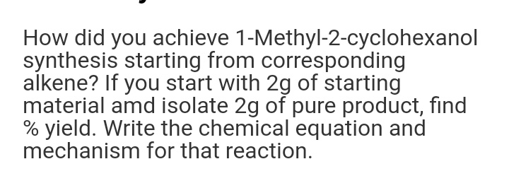 How did you achieve 1-Methyl-2-cyclohexanol
synthesis starting from corresponding
alkene? If you start with 2g of starting
material amd isolate 2g of pure product, find
% yield. Write the chemical equation and
mechanism for that reaction.

