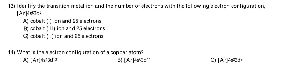 13) Identify the transition metal ion and the number of electrons with the following electron configuration,
[Ar]4s°3d7.
A) cobalt (I) ion and 25 electrons
B) cobalt (III) ion and 25 electrons
C) cobalt (II) ion and 25 electrons
14) What is the electron configuration of a copper atom?
A) [Ar]4s13d10
B) [Ar]4s°3d11
C) [Ar]4s?3d9
