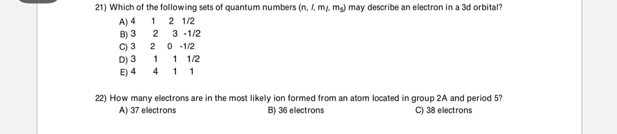 21) Which of the following sets of quantum numbers (n, I, m/, mg) may describe an electron in a 3d orbital?
2 1/2
A) 4
B) 3
1
2
3 -1/2
2 0 -1/2
C) 3
D) 3
E) 4
1
1/2
4
1
1
22) How many electrons are in the most likely ion formed from an atom located in group 2A and period 5?
A) 37 electrons
B) 36 electrons
C) 38 electrons

