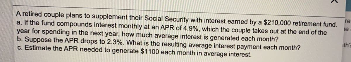 A retired couple plans to supplement their Social Security with interest earned by a $210,000 retirement fund.
a. If the fund compounds interest monthly at an APR of 4.9%, which the couple takes out at the end of the
year for spending in the next year, how much average interest is generated each month?
b. Suppose the APR drops to 2.3%. What is the resulting average interest payment each month?
c. Estimate the APR needed to generate $1100 each month in average interest.
ret
le
ith?