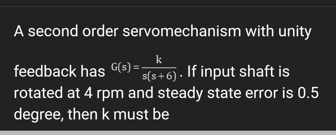 A second order
feedback has G(s)=-
rotated at 4 rpm and steady state error is 0.5
degree, then k must be
servomechanism with unity
k
s(s+6). If input shaft is