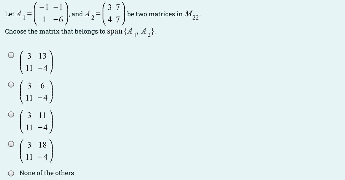 -1 -
37
Let A
and A 2
be two matrices in M,2:
=
-6
4 7
Choose the matrix that belongs to span {A ,, A,}.
3 13
11
-4
3
6.
11 -4
3 11
11 -4
3 18
11 -4
None of the others
