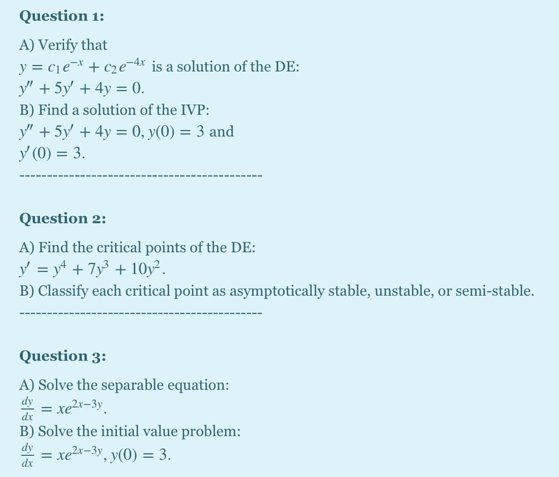 Question 1:
A) Verify that
y = cje¬* + c2e¯4x is a solution of the DE:
y" + 5y + 4y = 0.
-4x
B) Find a solution of the IVP:
y" + 5y' + 4y = 0, y(0) = 3 and
y (0) = 3.
Question 2:
A) Find the critical points of the DE:
y = yt + 7y + 10y².
B) Classify each critical point as asymptotically stable, unstable, or semi-stable.
Question 3:
A) Solve the separable equation:
dy
xe2x-3y.
dx
B) Solve the initial
lue problem:
dy
xe2x-3y, y(0) = 3.
dx
