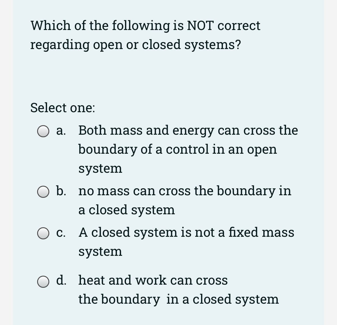 Which of the following is NOT correct
regarding open or closed systems?
Select one:
a. Both mass and energy can cross the
boundary of a control in an open
system
O b. no mass can cross the boundary in
a closed system
O c. A closed system is not a fixed mass
system
d. heat and work can cross
the boundary in a closed system