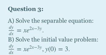 Question 3:
A) Solve the separable equation:
dy
= xe2r-3y.
B) Solve the initial value problem:
dy
dx
xe2x-3y, y(0) = 3.
%3D
%3D
dx
