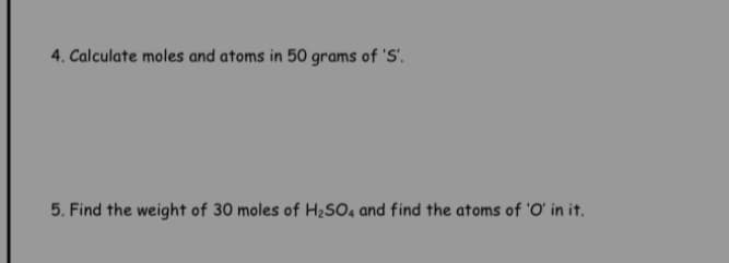 4. Calculate moles and atoms in 50 grams of 'S'.
5. Find the weight of 30 moles of H2SO4 and find the atoms of 'O' in it.
