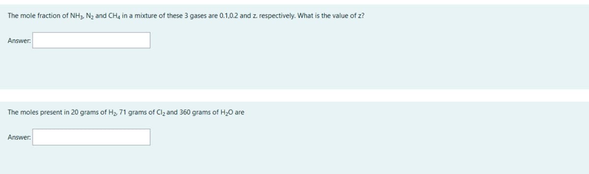 The mole fraction of NH3, N₂ and CH4 in a mixture of these 3 gases are 0.1,0.2 and z. respectively. What is the value of z?
Answer:
The moles present in 20 grams of H₂, 71 grams of Cl₂ and 360 grams of H₂O are
Answer: