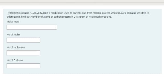 Hydroxychloroquine (CigHa5CIN;O) is a medication used to prevent and treat malaria in areas where malaria remains sensitive to
chloroquine. Find out number of atoms of carbon present in 24.5 gram of Hydroxychloroquine.
Molar mass
No of moles
No of molecules
No of Catoms
