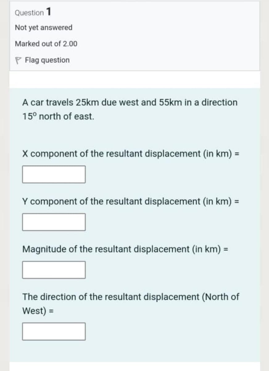 Question 1
Not yet answered
Marked out of 2.00
P Flag question
A car travels 25km due west and 55km in a direction
15° north of east.
X component of the resultant displacement (in km) =
%3D
Y component of the resultant displacement (in km) =
Magnitude of the resultant displacement (in km) =
The direction of the resultant displacement (North of
West) =
