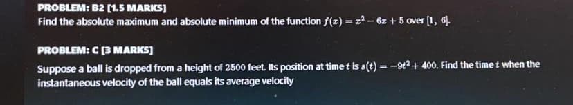 PROBLEM: B2 [1.5 MARKS)
Find the absolute maximum and absolute minimum of the function f(z) = z² – 6z + 5 over (1, 6).
PROBLEM: C [3 MARKS]
Suppose a ball is dropped from a height of 2500 feet. Its position at time t is s(t) = -9t2 + 400. Find the time t when the
instantaneous velocity of the ball equals its average velocity
%3D
