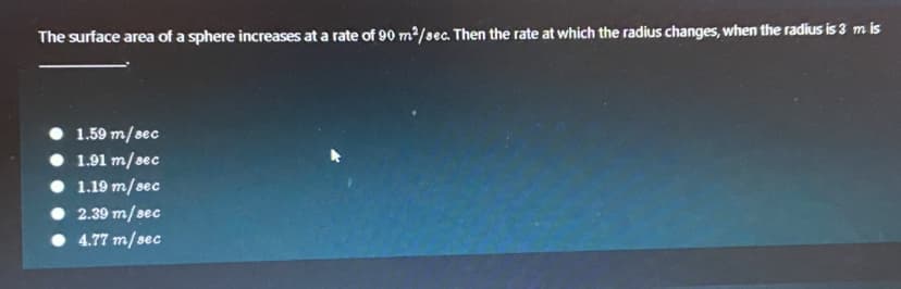 The surface area of a sphere increases at a rate of 90 m²/sec. Then the rate at which the radius changes, when the radius is 3 m is
1.59 m/sec
• 1.91 m/sec
• 1.19 m/sec
• 2.39 m/sec
• 4.77 m/sec
