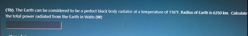 (1b). The Earth can be considered to be a perfect black body radiator at a temperature of 116°F. Radius of Earth is 6350 km. Calculate
the total power radiated from the Earth in Watts (W)
