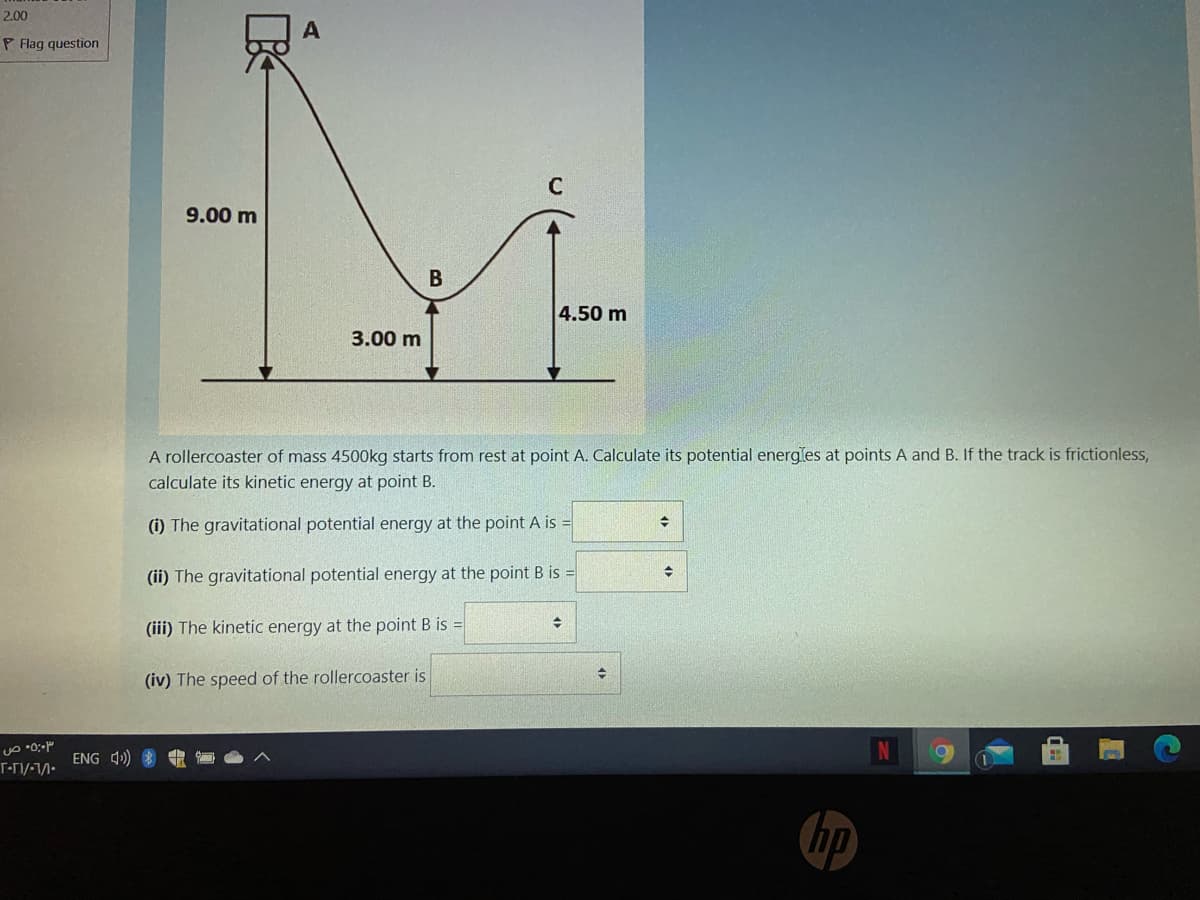 2.00
P Flag question
C
9.00 m
4.50 m
3.00 m
A rollercoaster of mass 4500kg starts from rest at point A. Calculate its potential energles at points A and B. If the track is frictionless,
calculate its kinetic energy at point B.
(i) The gravitational potential energy at the point A is =
(ii) The gravitational potential energy at the point B is =
(iii) The kinetic energy at the point B is =
(iv) The speed of the rollercoaster is
ENG 4>)
hp
