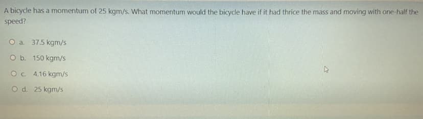 A bicycle has a momentum of 25 kgm/s. What momentum would the bicycle have if it had thrice the mass and moving with one-half the
speed?
O a. 37.5 kgm/s
O b. 150 kgm/s
Oc 4.16 kgm/s
O d. 25 kgm/s

