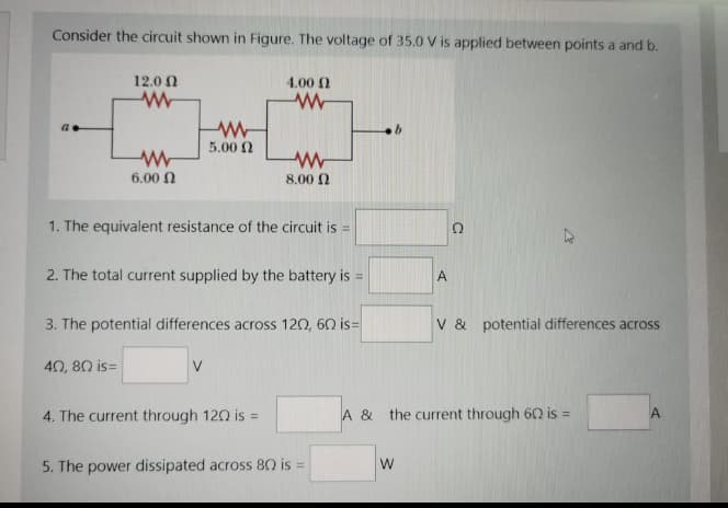 Consider the circuit shown in Figure. The voltage of 35.0 V is applied between points a and b.
12.0 N
4.00 2
5.00 2
6.00 N
8.00 2
1. The equivalent resistance of the circuit is =
2. The total current supplied by the battery is =
A
3. The potential differences across 120, 60 is=
V & potential differences across
40, 80 is=
4. The current through 120 is =
A & the current through 62 is =
A
5. The power dissipated across 80 is =
