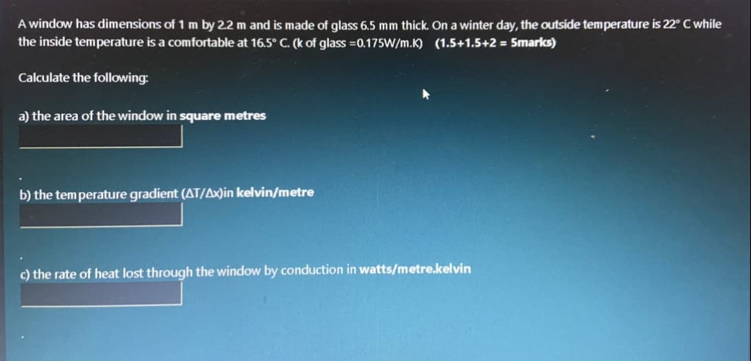 A window has dimensions of 1 m by 2.2 m and is made of glass 6.5 mm thick. On a winter day, the outside temperature is 22° C while
the inside temperature is a comfortable at 16.5° C. (k of glass =0.175W/m.K) (1.5+1.5+2 = 5marks)
Calculate the following:
a) the area of the window in square metres
b) the tem perature gradient (AT/Ax)in kelvin/metre
c) the rate of heat lost through the window by conduction in watts/metre.kelvin
