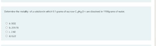 Determine the molality of a solution in which 9.1 grams of sucrose C12H22011 are dissolved in 1198grams of water.
O a 0.02
O b. 259.78
O C.2.60
O d.0.22
