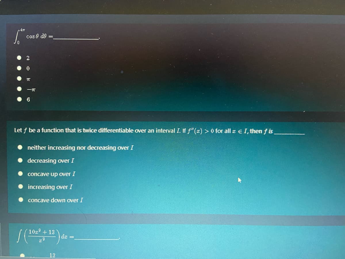 47T
cos e de =
Let f be a function that is twice differentiable over an interval I. If f"(x) > 0 for all x e I, then f is
neither increasing nor decreasing over I
decreasing over I
concave up over I
increasing over I
concave down over I
10x° + 13
dx =
13
