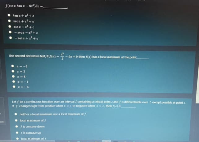 f(2ec z
tan z – 6z*)dz =.
tan z + zº + c
sec z + z° +c
sec z - z°+e
- secz -z+ c
- secz+ +c
Use second derivative test, If f(=) -
9z +9 then f(=) has a local maximum at the point
z-3
Let / be a continuous function over an interval I containing a critical point e and / is differentiable over I, except possibly at point a
If f' changes sign from positive when z <e to negative when z>e, then f(c) is
neither a local maimum nor a local minimum of
local maximum of /
Son
f is concave down
f is concave up
local minimum of f
