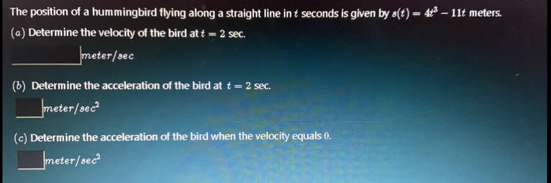 The position of a hummingbird flying along a straight line in t seconds is given by s(t) = 4 – 11t meters.
%3D
(a) Determine the velocity of the bird at t = 2 sec.
meter/sec
(b) Determine the acceleration of the bird at t = 2 sec.
meter/sec?
(c) Determine the acceleration of the bird when the velocity equals 0.
meter/sec
