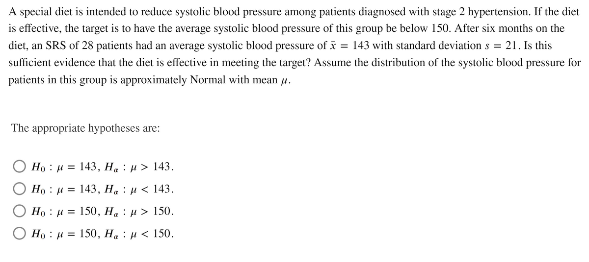 A special diet is intended to reduce systolic blood pressure among patients diagnosed with stage 2 hypertension. If the diet
is effective, the target is to have the average systolic blood pressure of this group be below 150. After six months on the
diet, an SRS of 28 patients had an average systolic blood pressure of x = 143 with standard deviation s = 21. Is this
sufficient evidence that the diet is effective in meeting the target? Assume the distribution of the systolic blood pressure for
patients in this group is approximately Normal with mean u.
The appropriate hypotheses are:
Но : и 3D
143, На : и > 143.
Но : и 3D 143, На : и < 143.
Но : и 3D 150, На : и > 150.
Но : и
150, Ha : µ < 150.
