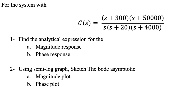 For the system with
(s + 300)(s + 50000)
s(s + 20)(s + 4000)
G(s) =
1- Find the analytical expression for the
a. Magnitude response
b. Phase response
2- Using semi-log graph, Sketch The bode asymptotic
a. Magnitude plot
b. Phase plot
