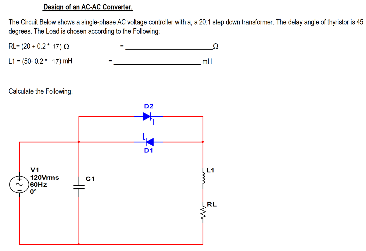Design of an AC-AC Converter.
The Circuit Below shows a single-phase AC voltage controller with a, a 20:1 step down transformer. The delay angle of thyristor is 45
degrees. The Load is chosen according to the Following:
RL= (20 + 0.2 * 17) Q
Ω
L1 = (50- 0.2 * 17) mH
mH
%D
Calculate the Following:
D2
D1
V1
L1
120Vrms
C1
60HZ
0°
RL
