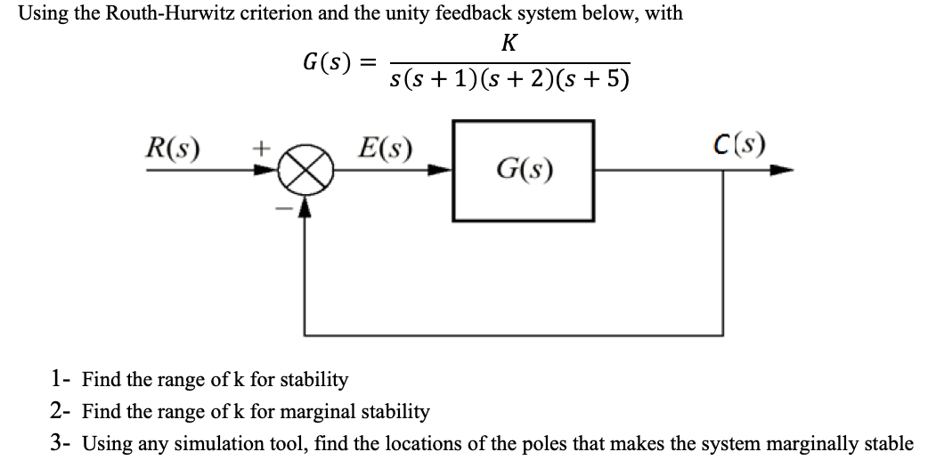 Using the Routh-Hurwitz criterion and the unity feedback system below, with
K
G(s) =
s(s + 1)(s + 2)(s + 5)
R(s)
E(s)
C(s)
+
G(s)
1- Find the range of k for stability
2- Find the range of k for marginal stability
3- Using any simulation tool, find the locations of the poles that makes the system marginally stable
