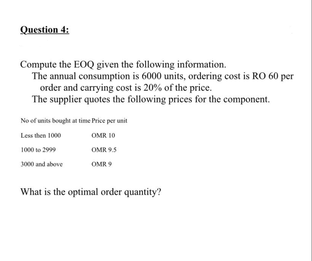 Question 4:
Compute the EOQ given the following information.
The annual consumption is 6000 units, ordering cost is RO 60 per
order and carrying cost is 20% of the price.
The supplier quotes the following prices for the component.
No of units bought at time Price per unit
Less then 1000
OMR 10
1000 to 2999
OMR 9.5
3000 and above
OMR 9
What is the optimal order quantity?
