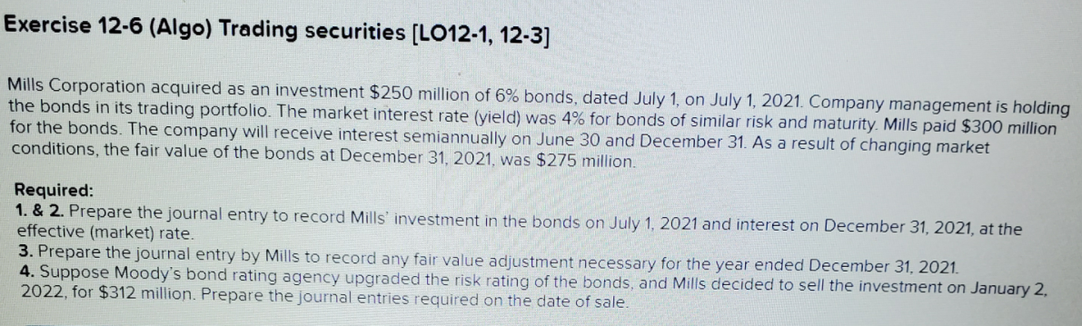Exercise 12-6 (Algo) Trading securities [LO12-1, 12-3]
Mills Corporation acquired as an investment $250 million of 6% bonds, dated July 1, on July 1, 2021. Company management is holding
the bonds in its trading portfolio. The market interest rate (yield) was 4% for bonds of similar risk and maturity. Mills paid $300 million
for the bonds. The company will receive interest semiannually on June 30 and December 31. As a result of changing market
conditions, the fair value of the bonds at December 31, 2021, was $275 million.
Required:
1. & 2. Prepare the journal entry to record Mills' investment in the bonds on July 1, 2021 and interest on December 31, 2021, at the
effective (market) rate.
3. Prepare the journal entry by Mills to record any fair value adjustment necessary for the year ended December 31, 2021.
4. Suppose Moody's bond rating agency upgraded the risk rating of the bonds, and Mills decided to sell the investment on January 2,
2022, for $312 million. Prepare the journal entries required on the date of sale.
