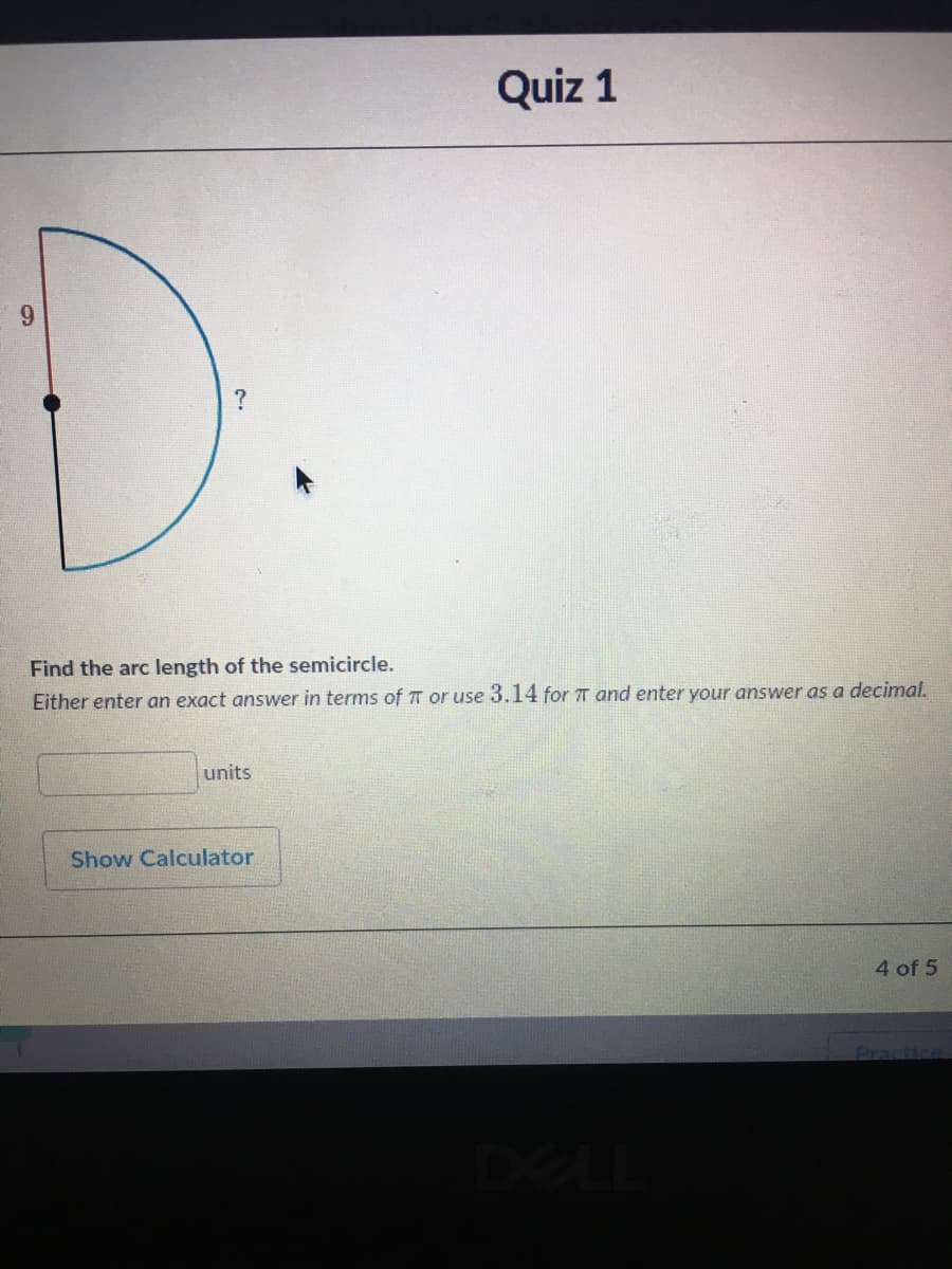Quiz 1
?
Find the arc length of the semicircle.
Either enter an exact answer in terms of TT or use 3.14 for T and enter your answer as a decimal.
units
Show Calculator
4 of 5
Practice
DELL
