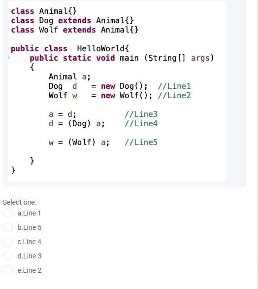 class Animal{}
class Dog extends Animal{}
class Wolf extends Animal{}
public class HelloWorld{
public static void main (String [] args)
Animal a;
Dog d = new Dog(); //Line1
Wolf w
= new Wolf(); //Line2
a = d;
d = (Dog) a;
//Line3
//Line4
%3D
w = (Wolf) a;
//Line5
%3D
}
}
Select one:
a.Line 1
b.Line 5
c.Line 4
d.Line 3
e.Line 2
