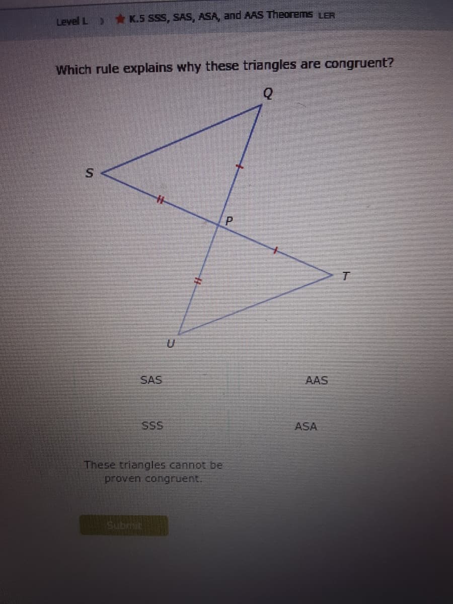 Level L
*K.5 SSS, SAS, ASA, and AAS Theorems LER
Which rule explains why these triangles are congruent?
SAS
AAS
SSS
ASA
These triangles cannot be
proven congruent.
Submit
P.
