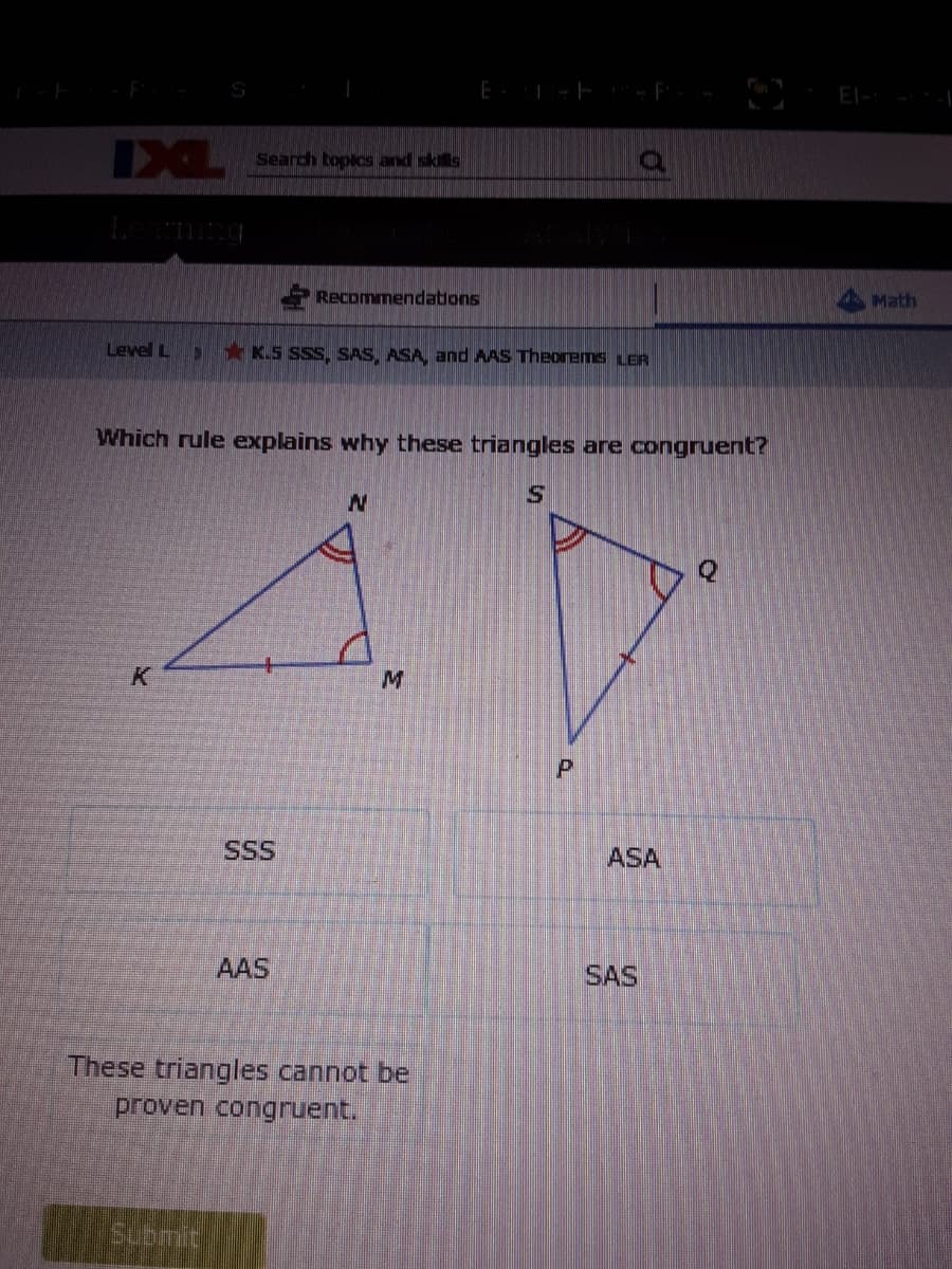 El-
IXL
Search bopics and skils
Recommendations
Math
Level L
*K.S SSS, SAS, ASA, and AAS Theonems LER
Which rule explains why these triangles are congruent?
K
SSS
ASA
AAS
SAS
These triangles cannot be
proven congruent.
Submit
