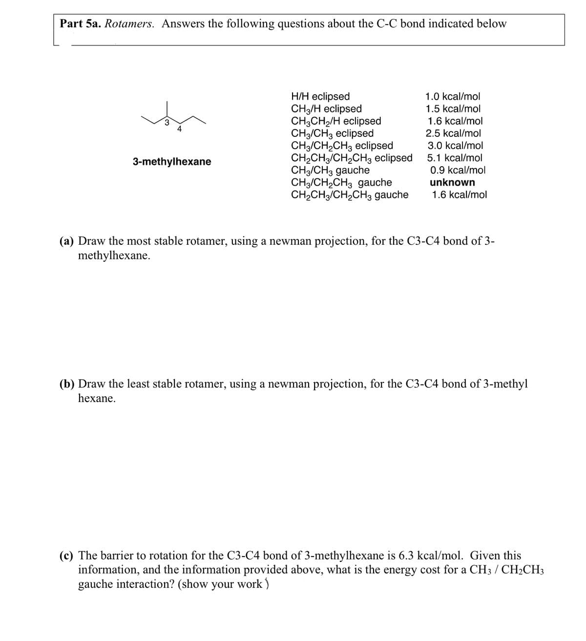 Part 5a. Rotamers. Answers the following questions about the C-C bond indicated below
3
4
3-methylhexane
H/H eclipsed
CH3/H eclipsed
CH3CH₂/H eclipsed
CH3/CH3 eclipsed
CH3/CH₂CH3 eclipsed
CH₂CH3/CH₂CH3 eclipsed
CH3/CH3 gauche
CH3CH₂CH3 gauche
CH₂CH3/CH₂CH3 gauche
1.0 kcal/mol
1.5 kcal/mol
1.6 kcal/mol
2.5 kcal/mol
3.0 kcal/mol
5.1 kcal/mol
0.9 kcal/mol
unknown
1.6 kcal/mol
(a) Draw the most stable rotamer, using a newman projection, for the C3-C4 bond of 3-
methylhexane.
(b) Draw the least stable rotamer, using a newman projection, for the C3-C4 bond of 3-methyl
hexane.
(c) The barrier to rotation for the C3-C4 bond of 3-methylhexane is 6.3 kcal/mol. Given this
information, and the information provided above, what is the energy cost for a CH3 / CH₂CH3
gauche interaction? (show your work)
