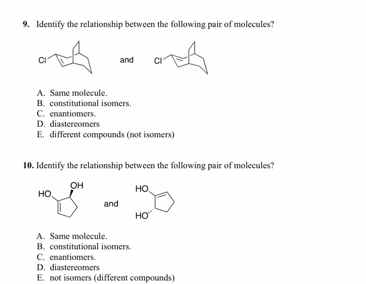 9. Identify the relationship between the following pair of molecules?
CI
A. Same molecule.
B. constitutional isomers.
C. enantiomers.
D. diastereomers
E. different compounds (not isomers)
and
10. Identify the relationship between the following pair of molecules?
OH
HO
and
HO
HO
A. Same molecule.
B. constitutional isomers.
C. enantiomers.
D. diastereomers
E. not isomers (different compounds)