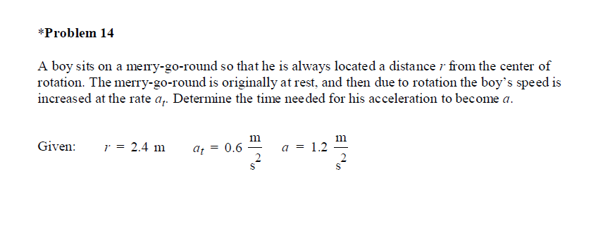 *Problem 14
A boy sits on a meiry-go-round so that he is always located a distance r from the center of
rotation. The merry-go-round is originally at rest, and then due to rotation the boy's speed is
increased at the rate a,. Determine the time needed for his acceleration to become a.
m
Given:
r = 2.4 m
af = 0.6
a = 1.2
