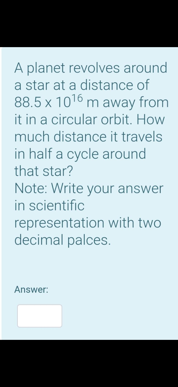 A planet revolves around
a star at a distance of
88.5 x 1016 m away from
it in a circular orbit. How
much distance it travels
in half a cycle around
that star?
Note: Write your answer
in scientific
representation with two
decimal palces.
Answer:
