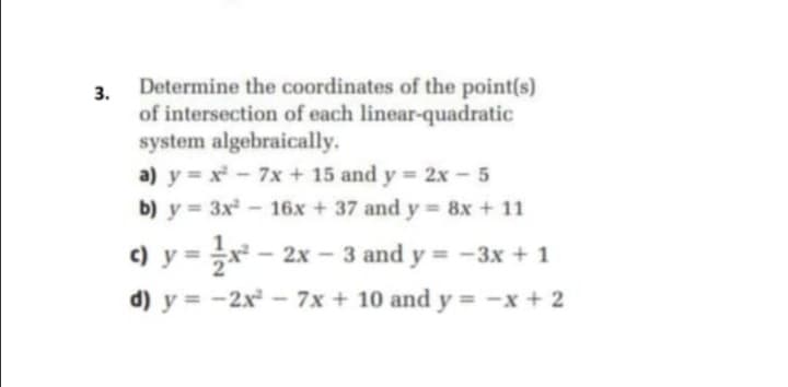 Determine the coordinates of the point(s)
3.
of intersection of each linear-quadratic
system algebraically.
a) y = x - 7x + 15 and y = 2x - 5
b) y 3x- 16x + 37 and y = 8x + 11
c) y =
-2x-3 and y = -3x + 1
d) y = -2x - 7x + 10 and y = -x + 2
