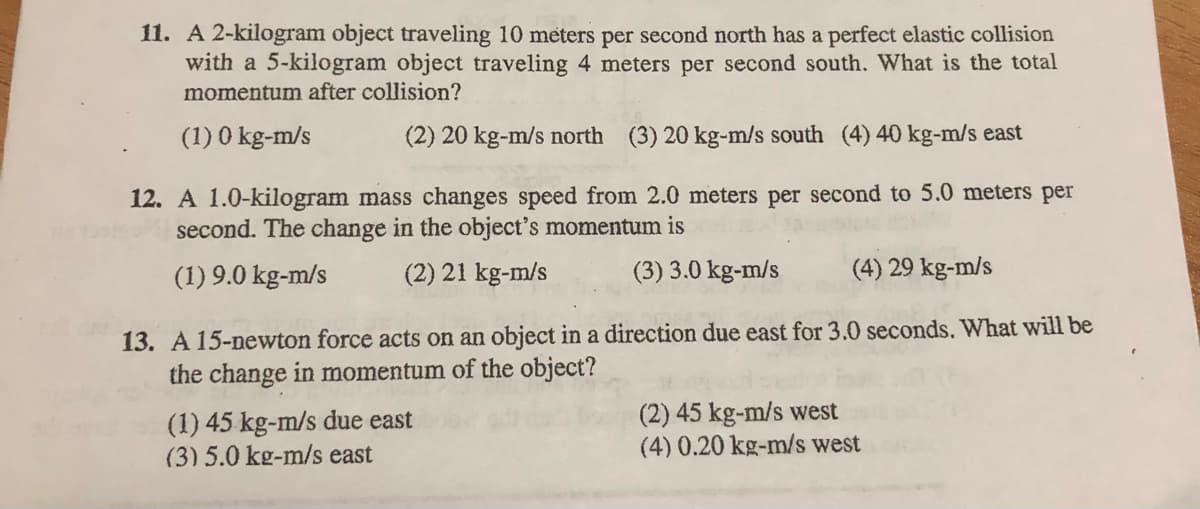 11. A 2-kilogram object traveling 10 meters per second north has a perfect elastic collision
with a 5-kilogram object traveling 4 meters per second south. What is the total
momentum after collision?
(1) 0 kg-m/s
(2) 20 kg-m/s north (3) 20 kg-m/s south (4) 40 kg-m/s east
12. A 1.0-kilogram mass changes speed from 2.0 meters per second to 5.0 meters per
second. The change in the object's momentum is
(1) 9.0 kg-m/s
(2) 21 kg-m/s
(3) 3.0 kg-m/s
(4) 29 kg-m/s
13. A 15-newton force acts on an object in a direction due east for 3.0 seconds. What will be
the change in momentum of the object?
(1) 45 kg-m/s due east
(3) 5.0 kg-m/s east
(2) 45 kg-m/s west
(4) 0.20 kg-m/s west

