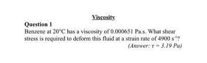 Viscosity
Question 1
Benzene at 20°C has a viscosity of 0.000651 Pa.s. What shear
stress is required to deform this fluid at a strain rate of 4900 s?
(Answer: 1= 3.19 Pa)
