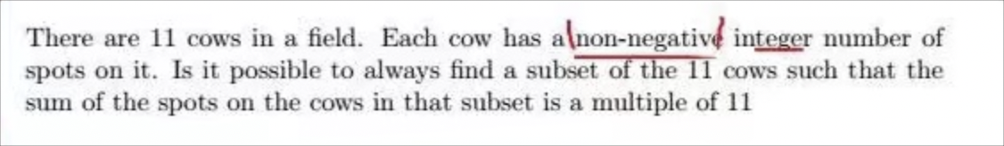 There are 11 cows in a field. Each cow has a non-negative integer number of
spots on it. Is it possible to always find a subset of the 11 cows such that the
sum of the spots on the cows in that subset is a multiple of 11