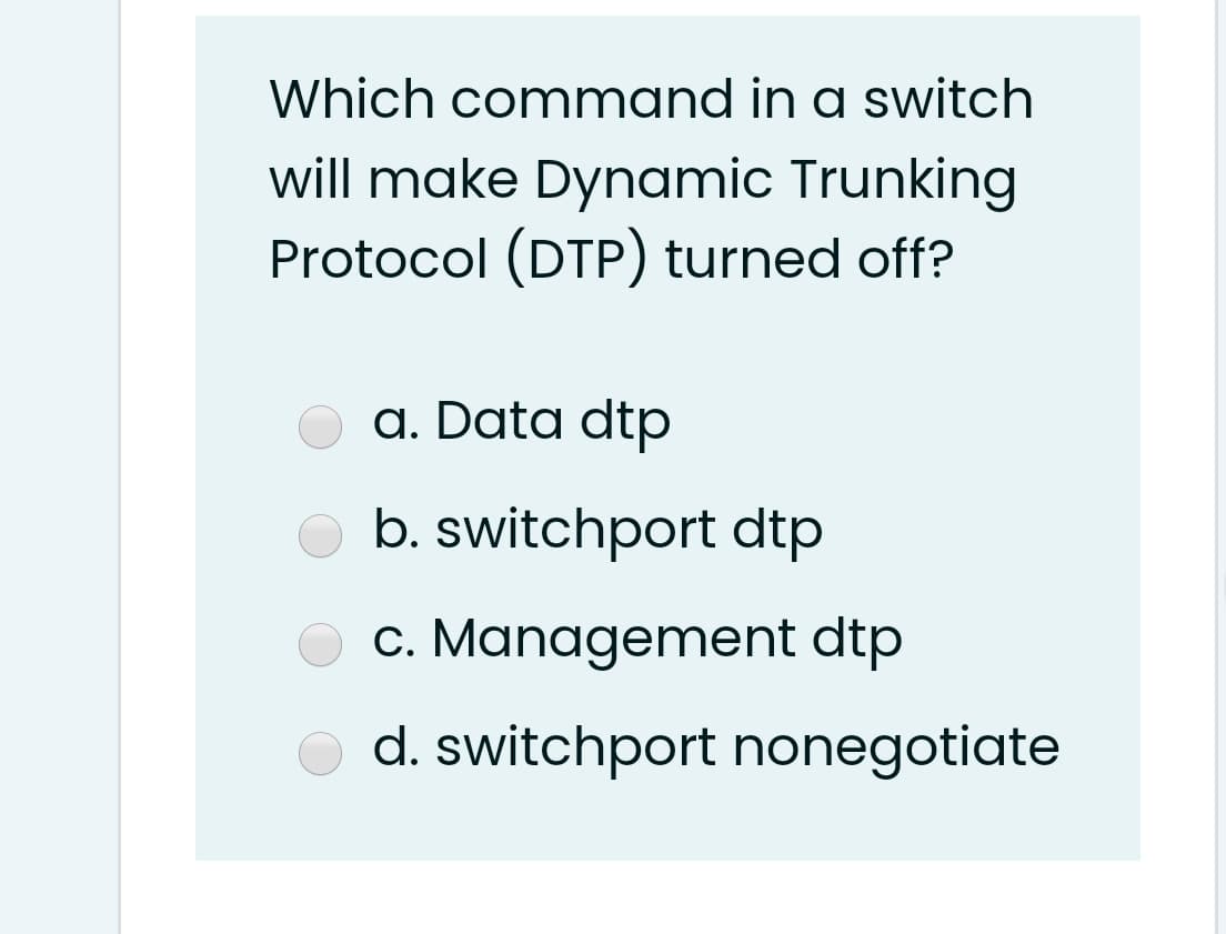 Which command in a switch
will make Dynamic Trunking
Protocol (DTP) turned off?
a. Data dtp
b. switchport dtp
c. Management dtp
d. switchport nonegotiate
