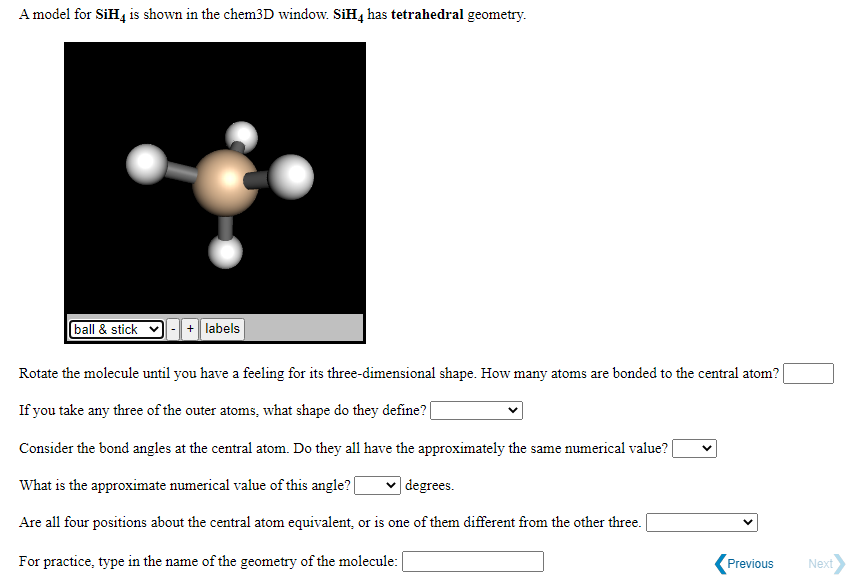 A model for SiH4 is shown in the chem3D window. SiH4 has tetrahedral geometry.
ball & stick
|+ labels
Rotate the molecule until you have a feeling for its three-dimensional shape. How many atoms are bonded to the central atom?
If you take any three of the outer atoms, what shape do they define? |
Consider the bond angles at the central atom. Do they all have the approximately the same numerical value?
What is the approximate numerical value of this angle?
| degrees.
Are all four positions about the central atom equivalent, or is one of them different from the other three.
For practice, type in the name of the geometry of the molecule:
Previous
Next
