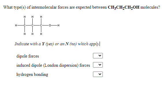 What type(s) of intermolecular forces are expected between CH3CH,CH,OH molecules?
H
H
H
H
Indicate with a Y (yes) or an N (no) which apply
dipole forces
induced dipole (London dispersion) forces
hydrogen bonding
