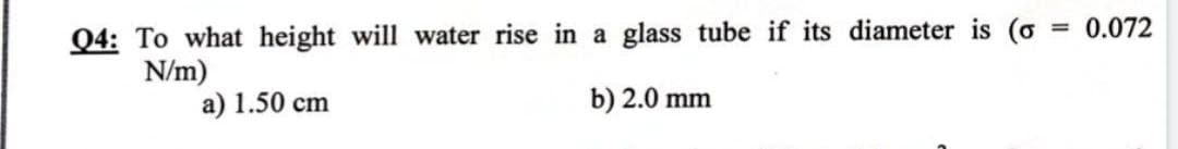 Q4: To what height will water rise in a glass tube if its diameter is (o
N/m)
a) 1.50 cm
b) 2.0 mm
= 0.072