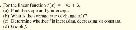 .For the linear function f(x) = -4x + 3,
(a) Find the slope and y-intercept.
(b) What is the average rate of change of f?
(c) Determine whether f is increasing, decreasing, or constant.
(d) Graph f.
