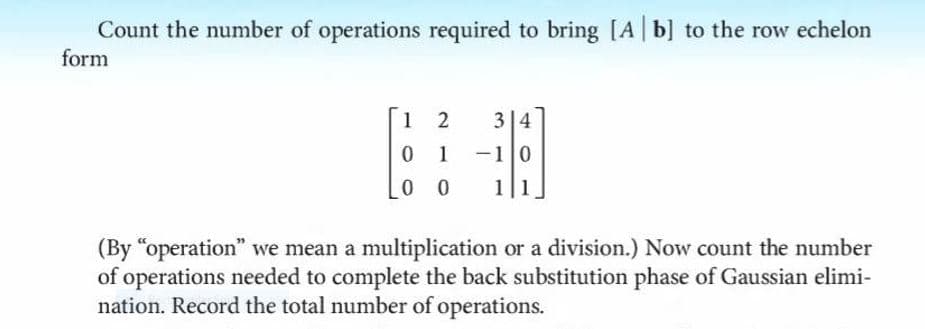 Count the number of operations required to bring [A b] to the row echelon
form
1 2
3|4
0 1
-10
0 0
1|1
(By "operation" we mean a multiplication or a division.) Now count the number
of operations needed to complete the back substitution phase of Gaussian elimi-
nation. Record the total number of operations.
