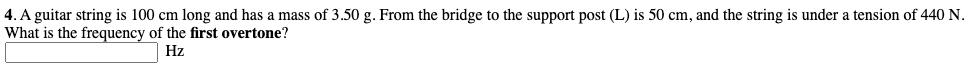 4. A guitar string is 100 cm long and has a mass of 3.50 g. From the bridge to the support post (L) is 50 cm, and the string is under a tension of 440 N.
What is the frequency of the first overtone?
Hz
